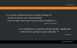 L’une des meilleures façons d’aider quelqu’un
est de lui donner une responsabilité
et de lui faire savoir que vous lui faites confiance.
Booker T. Washington
La compétence en gestion est de décider rapidement
et de trouver quelqu’un pour exécuter.
J.G. Pollard
145144 
 