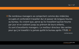 De nombreux managers se comportent comme des imbéciles
occupés et confondent travailler dur et passer de longues heures
au bureau. Ils croient que, parce qu’ils travaillent quinze heures
par jour et en oublient jusqu’au prénom de leurs enfants,
ils sont d’excellents managers. Le meilleur directeur des ventes
pour qui j’ai travaillé n’a jamais quitté le bureau après 17h30.
Caspian Woods
147146 
 