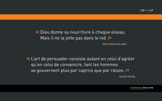 Dieu donne sa nourriture à chaque oiseau.
Mais il ne la jette pas dans le nid.
John Philip Holland
L’art de persuader consiste autant en celui d’agréer
qu’en celui de convaincre, tant les hommes
se gouvernent plus par caprice que par raison.
Blaise Pascal
149148 
 