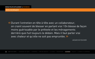 AIMER SON TRAVAIL I Construire une équipe I L’expérience I Fixer des objectifs I Le succès I Entreprendre I GOUVERNER I ÉVOLUER I Le monde de l’entreprise
MORGAN PHILIPS OUTPLACEMENT  CITATIONS RH
GOUVERNER
Durant l’entretien en tête à tête avec un collaborateur,
on craint souvent de blesser en parlant vrai ! On blesse de façon
moins guérissable par le prétexte et les ménagements
derrière quoi fuit toujours le dédain. Mais il faut parler vrai
avec chaleur et qu’elle ne soit pas empruntée.
Jacques de Fouchier
 