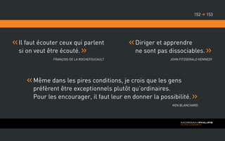 Il faut écouter ceux qui parlent
si on veut être écouté.
François de La Rochefoucault
Diriger et apprendre
ne sont pas dissociables.
John Fitzgerald Kennedy
Même dans les pires conditions, je crois que les gens
préfèrent être exceptionnels plutôt qu’ordinaires.
Pour les encourager, il faut leur en donner la possibilité.
Ken Blanchard
153152 
 