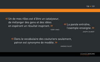 Un de mes rôles est d’être un catalyseur,
de mélanger des gens et des idées
en espérant un résultat inspirant.
Terry Jones
La parole entraîne,
l’exemple enseigne.
Joseph Jolibert
Dans le vocabulaire des couturiers seulement,
patron est synonyme de modèle.
Aymond D’Alost
159158 
 