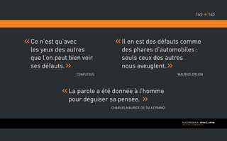 Ce n’est qu’avec
les yeux des autres
que l’on peut bien voir
ses défauts.
Confucius
La parole a été donnée à l’homme
pour déguiser sa pensée.
Charles Maurice de Talleyrand
Il en est des défauts comme
des phares d’automobiles :
seuls ceux des autres
nous aveuglent.
Maurice Druon
163162 
 