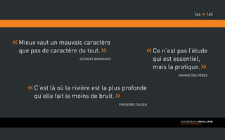 Mieux vaut un mauvais caractère
que pas de caractère du tout.
Georges Bernanos
Ce n’est pas l’étude
qui est essentiel,
mais la pratique.
Maxime des Pères
C’est là où la rivière est la plus profonde
qu’elle fait le moins de bruit.
Proverbe Italien
165164 
 