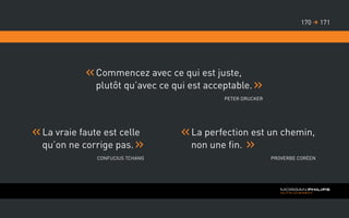 Commencez avec ce qui est juste,
plutôt qu’avec ce qui est acceptable.
Peter Drucker
	La vraie faute est celle
qu’on ne corrige pas.
Confucius Tchang
	La perfection est un chemin,
non une fin.
Proverbe Coréen
171170 
 