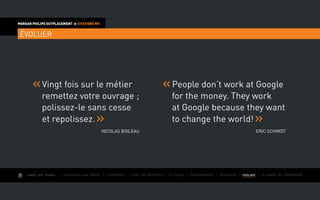 AIMER SON TRAVAIL I Construire une équipe I L’expérience I Fixer des objectifs I Le succès I Entreprendre I GOUVERNER I EVOLUER I Le monde de l’entreprise
MORGAN PHILIPS OUTPLACEMENT  CITATIONS RH
ÉVOLUER
	Vingt fois sur le métier
remettez votre ouvrage ;
polissez-le sans cesse
et repolissez.
Nicolas Boileau
	People don’t work at Google
for the money. They work
at Google because they want
to change the world!
Eric Schmidt
 