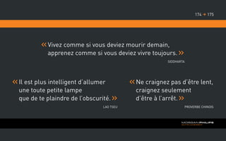 Vivez comme si vous deviez mourir demain,
apprenez comme si vous deviez vivre toujours.
Siddharta
	Il est plus intelligent d’allumer
une toute petite lampe
que de te plaindre de l’obscurité.
Lao Tseu
	Ne craignez pas d’être lent,
craignez seulement
d’être à l’arrêt.
Proverbe chinois
175174 
 