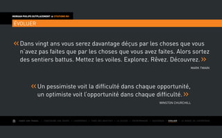 AIMER SON TRAVAIL I Construire une équipe I L’expérience I Fixer des objectifs I Le succès I Entreprendre I GOUVERNER I EVOLUER I Le monde de l’entreprise
MORGAN PHILIPS OUTPLACEMENT  CITATIONS RH
ÉVOLUER
Dans vingt ans vous serez davantage déçus par les choses que vous
n’avez pas faites que par les choses que vous avez faites. Alors sortez
des sentiers battus. Mettez les voiles. Explorez. Rêvez. Découvrez.
Mark Twain
Un pessimiste voit la difficulté dans chaque opportunité,
un optimiste voit l’opportunité dans chaque difficulté.
Winston Churchill
 