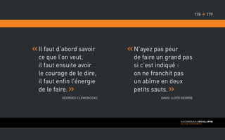 Il faut d’abord savoir
ce que l’on veut,
il faut ensuite avoir
le courage de le dire,
il faut enfin l’énergie
de le faire.
Georges ClÉmenceau
N’ayez pas peur
de faire un grand pas
si c’est indiqué :
on ne franchit pas
un abîme en deux
petits sauts.
David Lloyd George
179178 
 