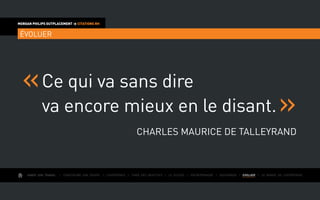 AIMER SON TRAVAIL I Construire une équipe I L’expérience I Fixer des objectifs I Le succès I Entreprendre I GOUVERNER I EVOLUER I Le monde de l’entreprise
MORGAN PHILIPS OUTPLACEMENT  CITATIONS RH
ÉVOLUER
Ce qui va sans dire
va encore mieux en le disant.
Charles Maurice de Talleyrand
 