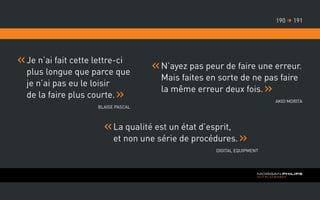 La qualité est un état d’esprit,
et non une série de procédures.
Digital Equipment
Je n’ai fait cette lettre-ci
plus longue que parce que
je n’ai pas eu le loisir
de la faire plus courte.
Blaise Pascal
N’ayez pas peur de faire une erreur.
Mais faites en sorte de ne pas faire
la même erreur deux fois.
Akio Morita
191190 
 