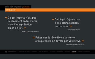 AIMER SON TRAVAIL I Construire une équipe I L’expérience I Fixer des objectifs I Le succès I Entreprendre I GOUVERNER I EVOLUER I Le monde de l’entreprise
MORGAN PHILIPS OUTPLACEMENT  CITATIONS RH
ÉVOLUER
Celui qui n’ajoute pas
à ses connaissances
les diminue.
Maxime des Pères
Ce qui importe n’est pas
l’événement en lui même,
mais l’interprétation
qu’on en fait.
Mihaly Csikszentmihalyi
Faites que le rêve dévore votre vie,
afin que la vie ne dévore pas votre rêve.
Antoine de Saint-Exupéry
 