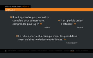 AIMER SON TRAVAIL I Construire une équipe I L’expérience I Fixer des objectifs I Le succès I Entreprendre I GOUVERNER I EVOLUER I Le monde de l’entreprise
MORGAN PHILIPS OUTPLACEMENT  CITATIONS RH
ÉVOLUER
Il faut apprendre pour connaître,
connaître pour comprendre,
comprendre pour juger.
Narada
Il est parfois urgent
d’attendre.
Anonyme
Le futur appartient à ceux qui voient les possibilités
avant qu’elles ne deviennent évidentes.
Théodore Levitt
 