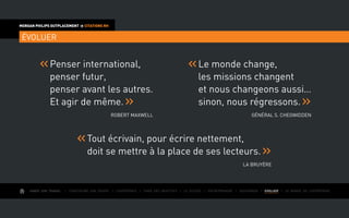AIMER SON TRAVAIL I Construire une équipe I L’expérience I Fixer des objectifs I Le succès I Entreprendre I GOUVERNER I EVOLUER I Le monde de l’entreprise
MORGAN PHILIPS OUTPLACEMENT  CITATIONS RH
ÉVOLUER
Penser international,
penser futur,
penser avant les autres.
Et agir de même.
Robert Maxwell
Le monde change,
les missions changent
et nous changeons aussi…
sinon, nous régressons.
Général S. Chegwidden
Tout écrivain, pour écrire nettement,
doit se mettre à la place de ses lecteurs.
La BruyÈre
 
