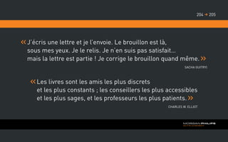 J’écris une lettre et je l’envoie. Le brouillon est là,
sous mes yeux. Je le relis. Je n’en suis pas satisfait…
mais la lettre est partie ! Je corrige le brouillon quand même.
Sacha GUITRY)
Les livres sont les amis les plus discrets
et les plus constants ; les conseillers les plus accessibles
et les plus sages, et les professeurs les plus patients.
Charles W. Elliot
205204 
 