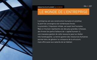 L’entreprise est une construction humaine et constitue
le point de convergence de nombreuses forces.
La première, l’impulsion initiale, est avant tout humaine.
Mais si l’humain représente une des plus grandes richesses
des firmes (on parle d’ailleurs de « capital humain »),
une mauvaise gestion de cette ressource peut se révéler
très handicapante. La bonne gestion des ressources humaines
permet donc de générer la croissance de la structure,
mais offre aussi aux salariés de se réaliser.
MORGAN PHILIPS OUTPLACEMENT  CITATIONS RH
Le monde de l’entreprise
207206 
 