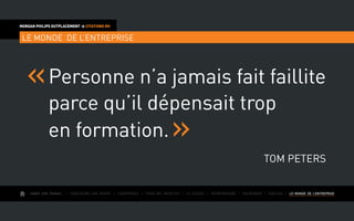 AIMER SON TRAVAIL I Construire une équipe I L’expérience I Fixer des objectifs I Le succès I Entreprendre I GOUVERNER I evoluer I LE MONDE DE L’ENTREPRISE
MORGAN PHILIPS OUTPLACEMENT  CITATIONS RH
LE MONDE DE L’ENTREPRISE
Personne n’a jamais fait faillite
parce qu’il dépensait trop
en formation.
Tom Peters
 