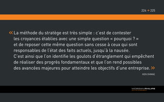 La méthode du stratège est très simple : c’est de contester
les croyances établies avec une simple question « pourquoi ? »
et de reposer cette même question sans cesse à ceux qui sont
responsables de l’état des faits actuels, jusqu’à la nausée.
C’est ainsi que l’on identifie les goulots d’étranglement qui empêchent
de réaliser des progrès fondamentaux et que l’on rend possibles
des avancées majeures pour atteindre les objectifs d’une entreprise.
Ken Ohmae
225224 
 