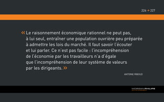 Le raisonnement économique rationnel ne peut pas,
à lui seul, entraîner une population ouvrière peu préparée
à admettre les lois du marché. Il faut savoir l’écouter
et lui parler. Ce n’est pas facile : l’incompréhension
de l’économie par les travailleurs n’a d’égale
que l’incompréhension de leur système de valeurs
par les dirigeants.
Antoine Riboud
227226 
 