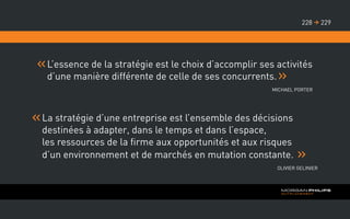 L’essence de la stratégie est le choix d’accomplir ses activités
d’une manière différente de celle de ses concurrents.
Michael Porter
La stratégie d’une entreprise est l’ensemble des décisions
destinées à adapter, dans le temps et dans l’espace,
les ressources de la firme aux opportunités et aux risques
d’un environnement et de marchés en mutation constante.
Olivier Gelinier
229228 
 