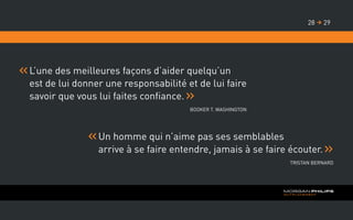 L’une des meilleures façons d’aider quelqu’un
est de lui donner une responsabilité et de lui faire
savoir que vous lui faites confiance.
Booker T. Washington
Un homme qui n’aime pas ses semblables
arrive à se faire entendre, jamais à se faire écouter.
Tristan Bernard
2928 
 