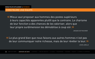 AIMER SON TRAVAIL I Construire une équipe I L’expérience I Fixer des objectifs I Le succès I Entreprendre I Gouverner I ÉVOLUER I Le monde de l’entreprise
MORGAN PHILIPS OUTPLACEMENT  CITATIONS RH
CONSTRUIRE UNE ÉQUIPE
Mieux vaut proposer aux hommes des postes supérieurs
à leurs capacités apparentes plutôt que le contraire. Le charisme
de leur fonction a des chances de les valoriser, alors que
leur propre surdimension les démobilise à coup sûr.
Jacques De Fouchier
Le plus grand bien que nous faisons aux autres hommes n’est pas
de leur communiquer notre richesse, mais de leur révéler la leur.
Louis Lavelle
 