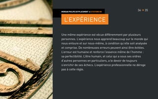 Une même expérience est vécue différemment par plusieurs
personnes. L’expérience nous apprend beaucoup sur le monde qui
nous entoure et sur nous-même, à condition qu’elle soit analysée
et comprise. De nombreuses erreurs peuvent ainsi être évitées.
L’erreur est humaine et renforce l’essence même de l’homme :
sa perfectibilité. L’être humain, et celui qui a sous ses ordres
d’autres personnes en particuliers, a le devoir de toujours
s’enrichir de ses échecs. L’expérience professionnelle ne déroge
pas à cette règle.
MORGAN PHILIPS OUTPLACEMENT  CITATIONS RH
L’expérience
3534 
 
