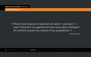 AIMER SON TRAVAIL I Construire une équipe I L’EXPÉRIENCE I Fixer des objectifs I Le succès I Entreprendre I Gouverner I ÉVOLUER I Le monde de l’entreprise
MORGAN PHILIPS OUTPLACEMENT  CITATIONS RH
L’EXPÉRIENCE
Posez-vous toujours la question de savoir « pourquoi ? »
avant d’émettre un jugement et vous serez plus intelligent.
On confond souvent les causes et les symptômes.
Jimmy Goldsmith
 