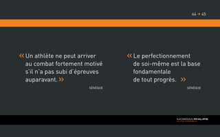Un athlète ne peut arriver
au combat fortement motivé
s’il n’a pas subi d’épreuves
auparavant.
Sénèque
	Le perfectionnement
de soi-même est la base
fondamentale
de tout progrès.
Sénèque
4544 
 