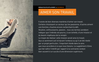 Il existe de bien diverses manières d’aimer son travail.
Certains choisissent un secteur qui les passionne, d’autres aiment
une fonction, d’autres encore recherchent le défi.
Vocation, enthousiasme, passion… tous ces termes semblent
indiquer que l’individu est pourvu, à son échelle, d’une mission et
du besoin impétueux de la remplir.
Le moyen de réaliser cette mission serait ainsi le travail.
Que ce sentiment soit né durant l’enfance ou qu’il ait été révélé
par un projet particulier, l’important réside dans le sens
que nous accordons à ce que nous faisons. Le supplément d’âme
que fait naître l’intérêt par rapport à la contrainte conduit
bien souvent à un succès d’une dimension supérieure.
MORGAN PHILIPS OUTPLACEMENT > CITATIONS RH
AIMER SON TRAVAIL
 