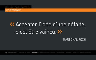 AIMER SON TRAVAIL I Construire une équipe I L’EXPÉRIENCE I Fixer des objectifs I Le succès I Entreprendre I Gouverner I ÉVOLUER I Le monde de l’entreprise
MORGAN PHILIPS OUTPLACEMENT  CITATIONS RH
L’EXPÉRIENCE
Accepter l’idée d’une défaite,
c’est être vaincu.
Maréchal Foch
 