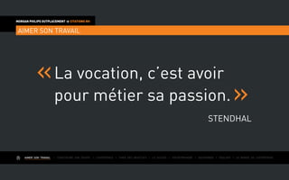 AIMER SON TRAVAIL I Construire une équipe I L’expérience I Fixer des objectifs I Le succès I Entreprendre I Gouverner I ÉVOLUER I Le monde de l’entreprise
MORGAN PHILIPS OUTPLACEMENT > CITATIONS RH
AIMER SON TRAVAIL
La vocation, c’est avoir
pour métier sa passion.
STENDHAL
 