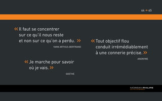 Je marche pour savoir
où je vais.
Goethe
Tout objectif flou
conduit irrémédiablement
à une connerie précise.
Anonyme
Il faut se concentrer
sur ce qu’il nous reste
et non sur ce qu’on a perdu.
Yann Arthus-Bertrand
6564 
 