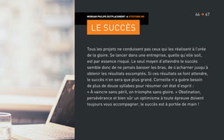 Tous les projets ne conduisent pas ceux qui les réalisent à l’orée
de la gloire. Se lancer dans une entreprise, quelle qu’elle soit,
est par essence risqué. Le seul moyen d’atteindre le succès
semble donc de ne jamais baisser les bras, de s’acharner jusqu’à
obtenir les résultats escomptés. Si ces résultats se font attendre,
le succès n’en sera que plus grand. Corneille n’a guère besoin
de plus de douze syllabes pour résumer cet état d’esprit :
« À vaincre sans péril, on triomphe sans gloire. » Obstination,
persévérance et bien sûr un optimisme à toute épreuve doivent
toujours vous accompagner, le succès est à portée de main !
MORGAN PHILIPS OUTPLACEMENT  CITATIONS RH
Le succès
6766 
 