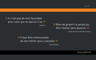 Il n’est pas de vent favorable
pour celui qui ne sait où il va.
Sénèque
Il faut être enthousiaste
de son métier pour y exceller.
Denis Diderot
Rien de grand n’a jamais pu
être réalisé sans passion.
Georg Wilhelm Friedrich Hegel
76 
 