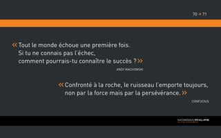 Tout le monde échoue une première fois.
Si tu ne connais pas l’échec,
comment pourrais-tu connaître le succès ?
Andy Wachowski
Confronté à la roche, le ruisseau l’emporte toujours,
non par la force mais par la persévérance.
Confucius
7170 
 