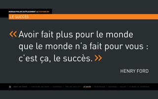 AIMER SON TRAVAIL I Construire une équipe I L’expérience I Fixer des objectifs I LE SUCCÈS I Entreprendre I Gouverner I ÉVOLUER I Le monde de l’entreprise
MORGAN PHILIPS OUTPLACEMENT  CITATIONS RH
LE SUCCÈS
Avoir fait plus pour le monde
que le monde n’a fait pour vous :
c’est ça, le succès.
Henry Ford
 