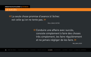 AIMER SON TRAVAIL I Construire une équipe I L’expérience I Fixer des objectifs I LE SUCCÈS I Entreprendre I Gouverner I ÉVOLUER I Le monde de l’entreprise
MORGAN PHILIPS OUTPLACEMENT  CITATIONS RH
LE SUCCÈS
Conduire une affaire avec succès,
consiste simplement à faire des choses
très simplement, les faire régulièrement
et ne jamais négliger de les faire.
William Lever
La seule chose promise d’avance à l’échec
est celle qu’on ne tente pas.
Paul-Emile Victor
 