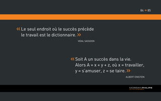 Le seul endroit où le succès précède
le travail est le dictionnaire.
Vidal Sassoon
Soit A un succès dans la vie.
Alors A = x + y + z, où x = travailler,
y = s’amuser, z = se taire.
Albert Einstein
8584 
 