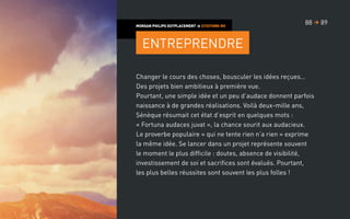 Changer le cours des choses, bousculer les idées reçues…
Des projets bien ambitieux à première vue.
Pourtant, une simple idée et un peu d’audace donnent parfois
naissance à de grandes réalisations. Voilà deux-mille ans,
Sénèque résumait cet état d’esprit en quelques mots :
« Fortuna audaces juvat », la chance sourit aux audacieux.
Le proverbe populaire « qui ne tente rien n’a rien » exprime
la même idée. Se lancer dans un projet représente souvent
le moment le plus difficile : doutes, absence de visibilité,
investissement de soi et sacrifices sont évalués. Pourtant,
les plus belles réussites sont souvent les plus folles !
MORGAN PHILIPS OUTPLACEMENT  CITATIONS RH
Entreprendre
8988 
 