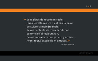 Je n’ai pas de recette miracle.
Dans les affaires, ce n’est pas la peine
de suivre la moindre règle.
Je me contente de travailler dur et,
comme je l’ai toujours fait,
de me convaincre que je peux y arriver.
Avant tout, j’essaie de m’amuser.
Richard Branson
98 
 