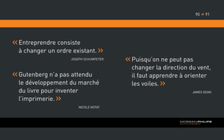 Entreprendre consiste
à changer un ordre existant.
Joseph Schumpeter
Gutenberg n’a pas attendu
le développement du marché
du livre pour inventer
l’imprimerie.
Nicole Notat
Puisqu’on ne peut pas
changer la direction du vent,
il faut apprendre à orienter
les voiles.
James Dean
9190 
 