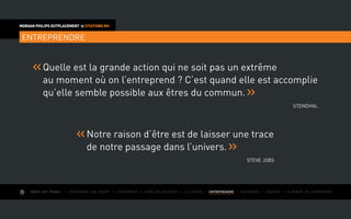 AIMER SON TRAVAIL I Construire une équipe I L’expérience I Fixer des objectifs I Le succès I entreprendre I Gouverner I ÉVOLUER I Le monde de l’entreprise
MORGAN PHILIPS OUTPLACEMENT  CITATIONS RH
entreprendre
Quelle est la grande action qui ne soit pas un extrême
au moment où on l’entreprend ? C’est quand elle est accomplie
qu’elle semble possible aux êtres du commun.
Stendhal
Notre raison d’être est de laisser une trace
de notre passage dans l’univers.
Steve Jobs
 