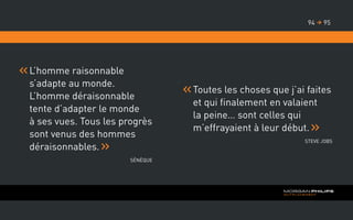 L’homme raisonnable
s’adapte au monde.
L’homme déraisonnable
tente d’adapter le monde
à ses vues. Tous les progrès
sont venus des hommes
déraisonnables.
Sénèque
9594 
Toutes les choses que j’ai faites
et qui finalement en valaient
la peine… sont celles qui
m’effrayaient à leur début.
Steve Jobs
 