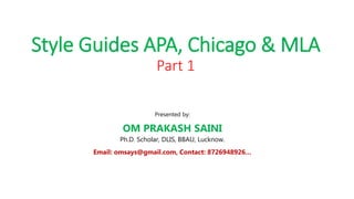 Style Guides APA, Chicago & MLA
Part 1
Presented by:
OM PRAKASH SAINI
Ph.D. Scholar, DLIS, BBAU, Lucknow.
Email: omsays@gmail.com, Contact: 8726948926…
 