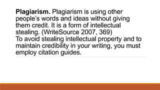 Plagiarism. Plagiarism is using other
people’s words and ideas without giving
them credit. It is a form of intellectual
stealing. (WriteSource 2007, 369)
To avoid stealing intellectual property and to
maintain credibility in your writing, you must
employ citation guides.