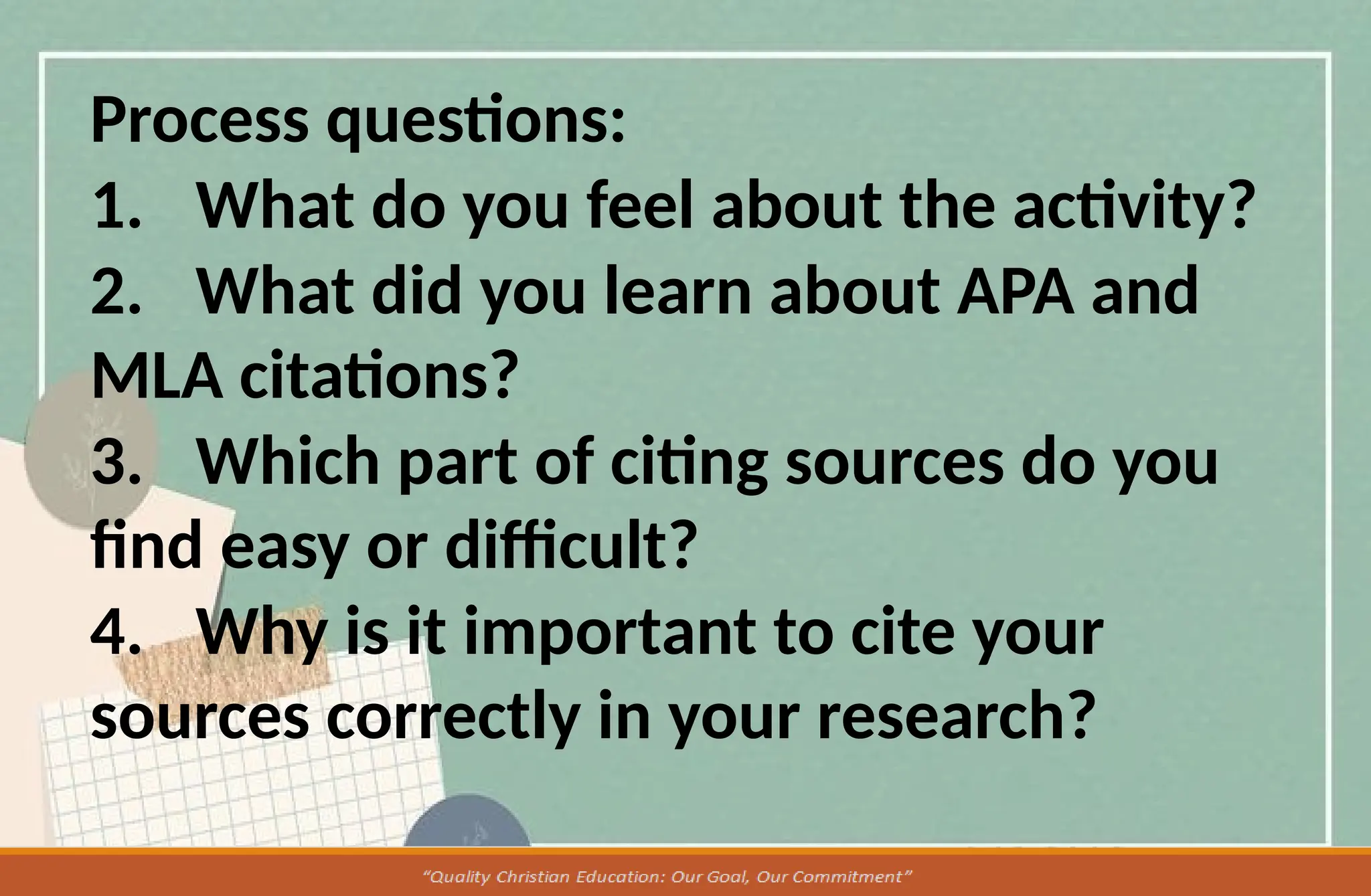 Process questions:
1. What do you feel about the activity?
2. What did you learn about APA and
MLA citations?
3. Which part of citing sources do you
find easy or difficult?
4. Why is it important to cite your
sources correctly in your research?
 