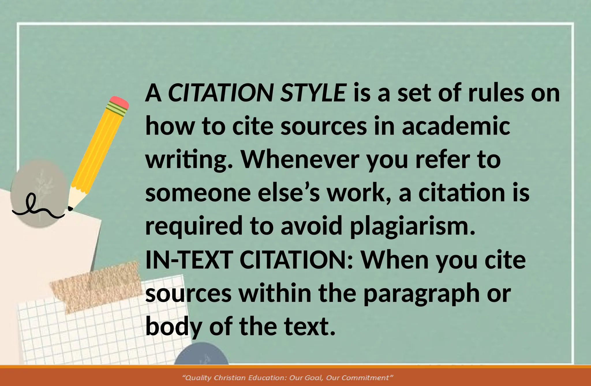 A CITATION STYLE is a set of rules on
how to cite sources in academic
writing. Whenever you refer to
someone else’s work, a citation is
required to avoid plagiarism.
IN-TEXT CITATION: When you cite
sources within the paragraph or
body of the text.
 
