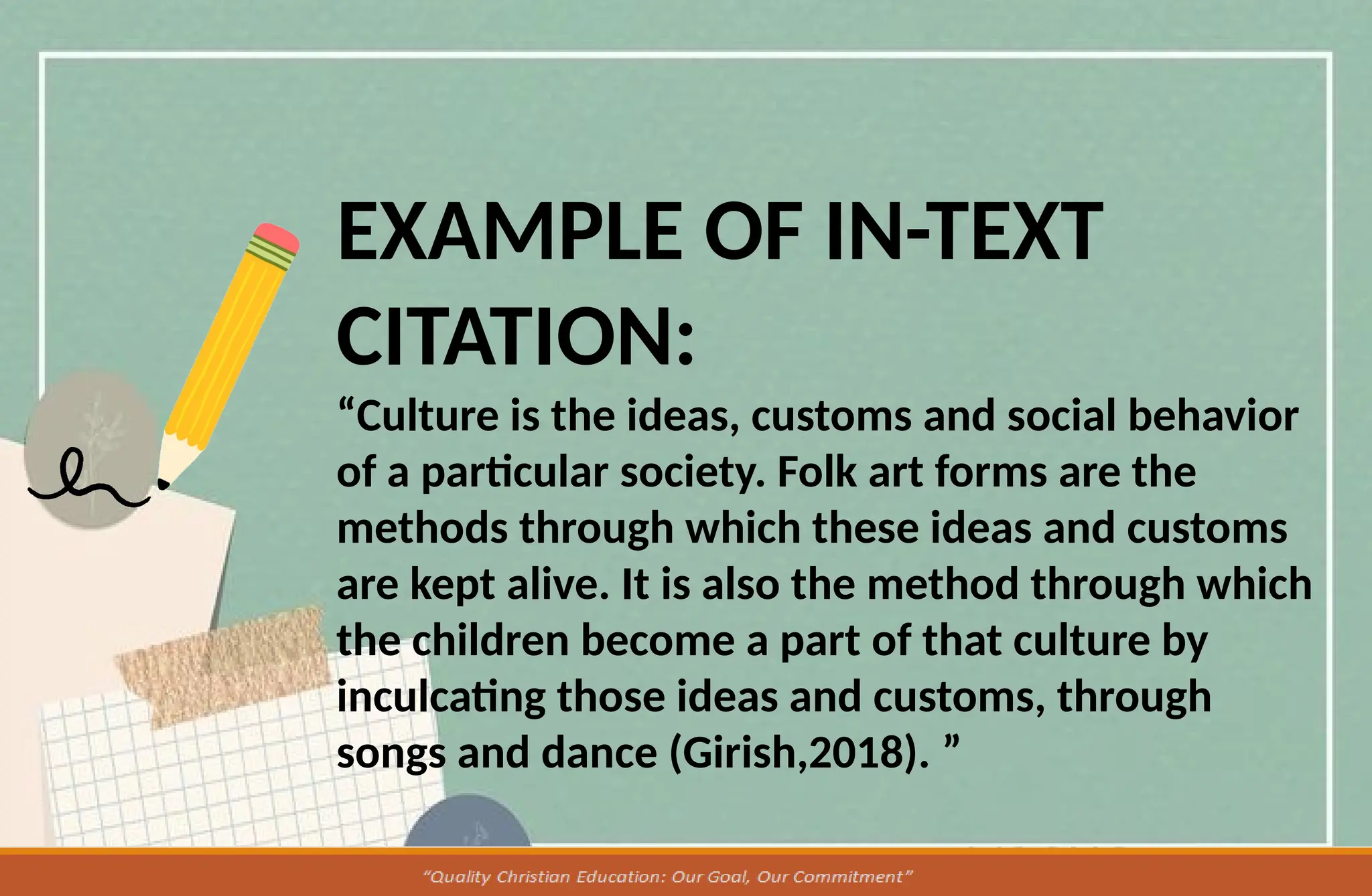 EXAMPLE OF IN-TEXT
CITATION:
“Culture is the ideas, customs and social behavior
of a particular society. Folk art forms are the
methods through which these ideas and customs
are kept alive. It is also the method through which
the children become a part of that culture by
inculcating those ideas and customs, through
songs and dance (Girish,2018). ”
 