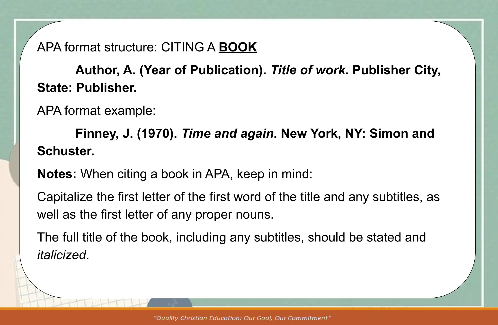 APA format structure: CITING A BOOK
Author, A. (Year of Publication). Title of work. Publisher City,
State: Publisher.
APA format example:
Finney, J. (1970). Time and again. New York, NY: Simon and
Schuster.
Notes: When citing a book in APA, keep in mind:
Capitalize the first letter of the first word of the title and any subtitles, as
well as the first letter of any proper nouns.
The full title of the book, including any subtitles, should be stated and
italicized.
 